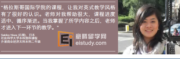 格拉斯哥大学学商业和社会科学大学本科预科课程升学规划 Business pathway 商科方向桥梁课程 入读下列一门专业的(社会科学)本科文科学位二年级： Business & Management 商业与管理 Business & Management and Business Economics •商业与管理及商业经济 Business & Management and Economic & Social History •商业与管理及经济社会史 Business & Management and Economics 商业与管理及经济学 Business & Management and Politics 商业与管理及政治学 Business Economics and Economic & Social History •商业经济与经济社会史 Business Economics and Economics 商业经济与经济学 Business Economics and Politics 商业经济与政治学 Economic & Social History 经济社会史 Economic & Social History and Economics 经济社会史与经济学 Economic & Social History and Politics 经济社会史与政治学 Economics 经济学 Economics with Business Economics 经济学(商业经济方向) Economics and Politics 经济学与政治学 Politics 政治学 Law and Social Sciences pathway 社会科学方向桥梁课程入读下列一门专业的(社会科学)本科文科学位二年级： Business Economics and Economic & Social History •商业经济与经济社会史 Business Economics and Economics 商业经济与经济学 Business Economics and Politics 商业经济与政治学 Business Economics and Sociology 商业经济学与社会学 Central & East European Studies 中欧和东欧研究 Central & East European Studies and Business Economics •中欧和东欧研究与商业经济 Central & East European Studies and Economic & Social History中欧和东欧研究与经济社会史 Central & East European Studies and Economics •中欧和东欧研究与经济学 Central & East European Studies and Sociology中欧和东欧研究与社会学 Economic & Social History 经济社会史 Economic & Social History and Economics 经济社会史与经济学 Economic & Social History and Politics 经济社会史与政治学 Economic & Social History and Sociology 经济社会史与社会学 Economics 经济学 Economics with Business Economics 经济学(商业经济方向) Economics and Politics 经济学与政治学 Economics and Sociology 经济学与社会学 Politics 政治学 Politics and Central & East European Studies •政治学与中欧和东欧研究 Politics and Sociology 政治学和社会学 Sociology 社会学